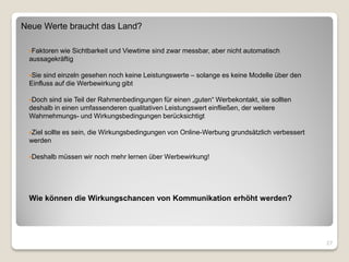 Neue Werte braucht das Land?

 Faktorenwie Sichtbarkeit und Viewtime sind zwar messbar, aber nicht automatisch
 aussagekräftig

 Sie sind einzeln gesehen noch keine Leistungswerte – solange es keine Modelle über den
 Einfluss auf die Werbewirkung gibt

 Doch sind sie Teil der Rahmenbedingungen für einen „guten“ Werbekontakt, sie sollten
 deshalb in einen umfassenderen qualitativen Leistungswert einfließen, der weitere
 Wahrnehmungs- und Wirkungsbedingungen berücksichtigt

 Ziel
     sollte es sein, die Wirkungsbedingungen von Online-Werbung grundsätzlich verbessert
 werden

 Deshalb   müssen wir noch mehr lernen über Werbewirkung!




 Wie können die Wirkungschancen von Kommunikation erhöht werden?




                                                                                           27
 