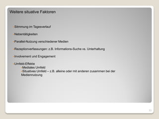 Weitere situative Faktoren


  Sitmmung   im Tagesverlauf

  Nebentätigkeiten


  Parallel-Nutzung   verschiedener Medien

  Rezeptionverfassungen:   z.B. Informations-Suche vs. Unterhaltung

  Involvement   und Engagement

  Umfeld-Effekte
       Mediales  Umfeld
       Situatives Umfeld – z.B. alleine oder mit anderen zusammen bei der
       Mediennutzung




                                                                             33
 