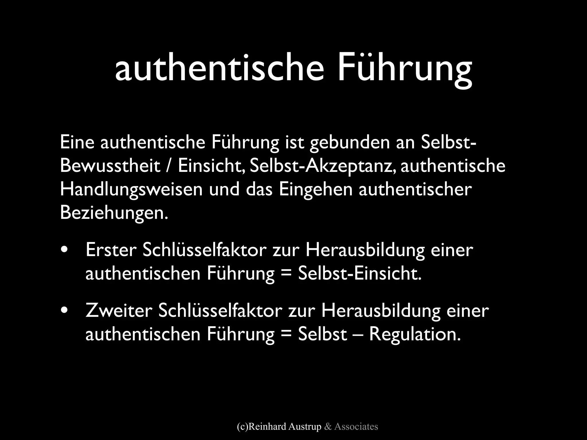 authentische Führung
Eine authentische Führung ist gebunden an Selbst-
Bewusstheit / Einsicht, Selbst-Akzeptanz, authentische
Handlungsweisen und das Eingehen authentischer
Beziehungen.
• Erster Schlüsselfaktor zur Herausbildung einer
   authentischen Führung = Selbst-Einsicht.
• Zweiter Schlüsselfaktor zur Herausbildung einer
   authentischen Führung = Selbst – Regulation.



                     (c)Reinhard Austrup & Associates
 