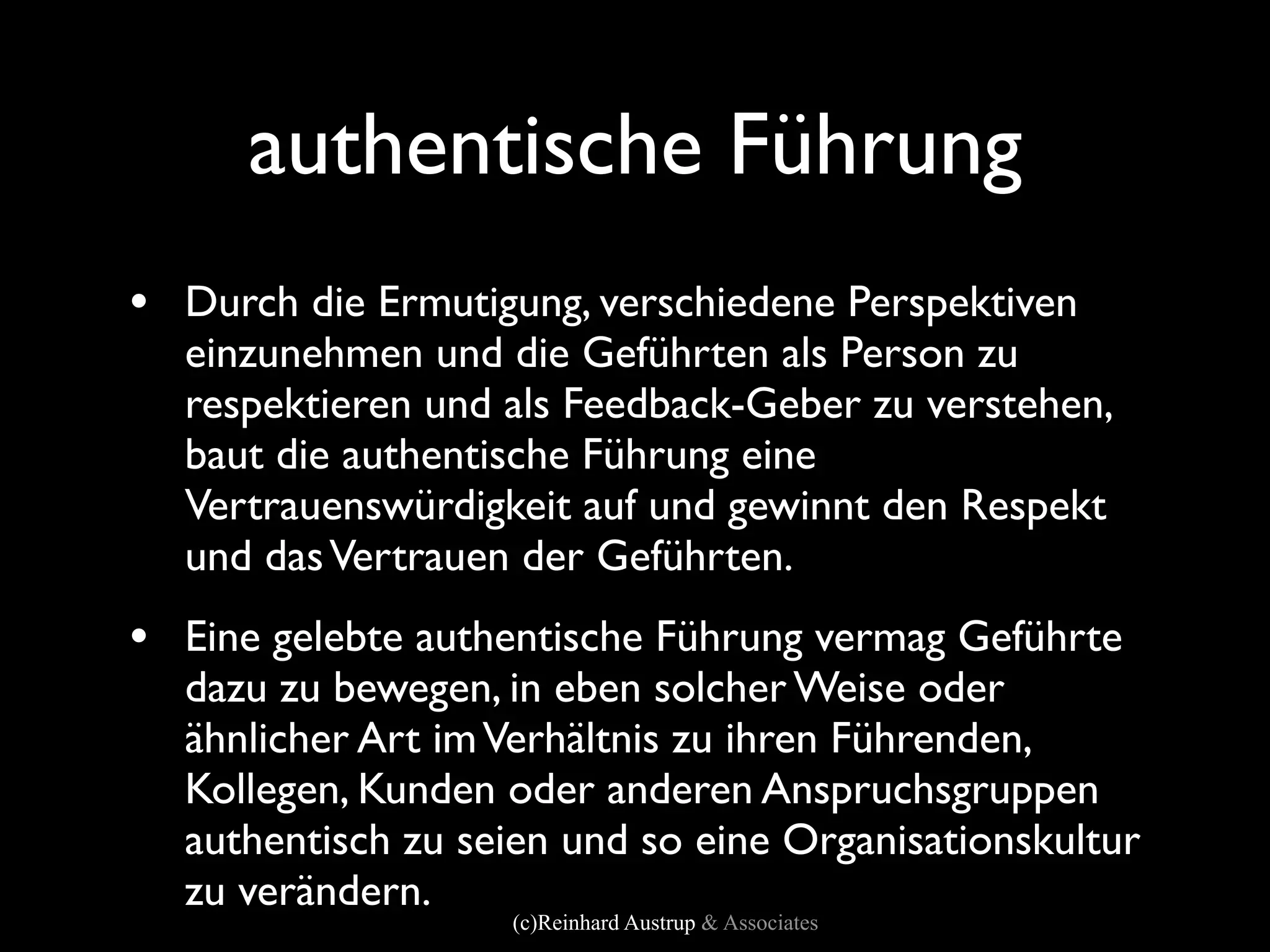 authentische Führung
• Durch die Ermutigung, verschiedene Perspektiven
  einzunehmen und die Geführten als Person zu
  respektieren und als Feedback-Geber zu verstehen,
  baut die authentische Führung eine
  Vertrauenswürdigkeit auf und gewinnt den Respekt
  und das Vertrauen der Geführten.
• Eine gelebte authentische Führung vermag Geführte
  dazu zu bewegen, in eben solcher Weise oder
  ähnlicher Art im Verhältnis zu ihren Führenden,
  Kollegen, Kunden oder anderen Anspruchsgruppen
  authentisch zu seien und so eine Organisationskultur
  zu verändern.
                   (c)Reinhard Austrup & Associates
 