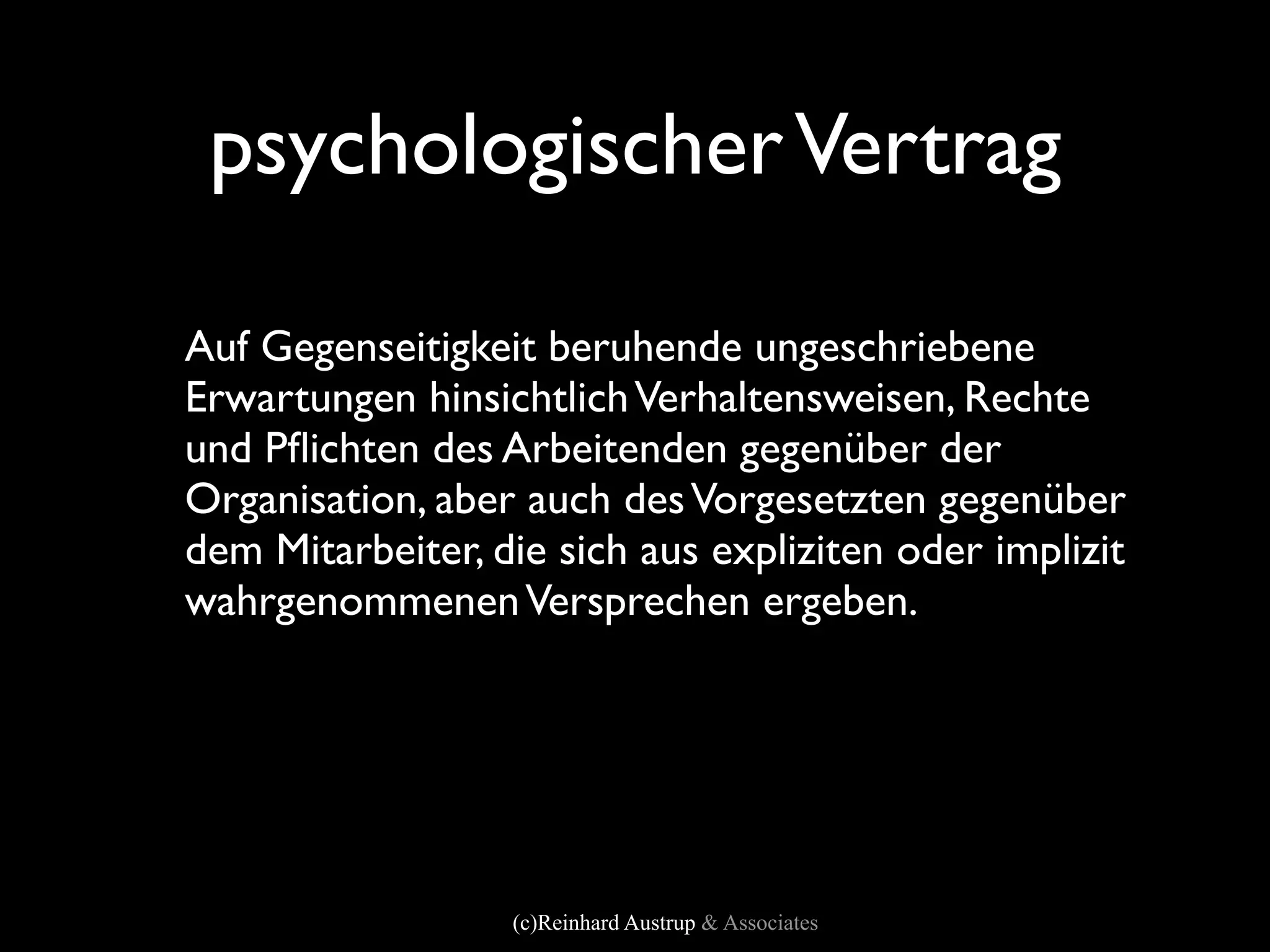psychologischer Vertrag

Auf Gegenseitigkeit beruhende ungeschriebene
Erwartungen hinsichtlich Verhaltensweisen, Rechte
und Pﬂichten des Arbeitenden gegenüber der
Organisation, aber auch des Vorgesetzten gegenüber
dem Mitarbeiter, die sich aus expliziten oder implizit
wahrgenommenen Versprechen ergeben.




                  (c)Reinhard Austrup & Associates
 
