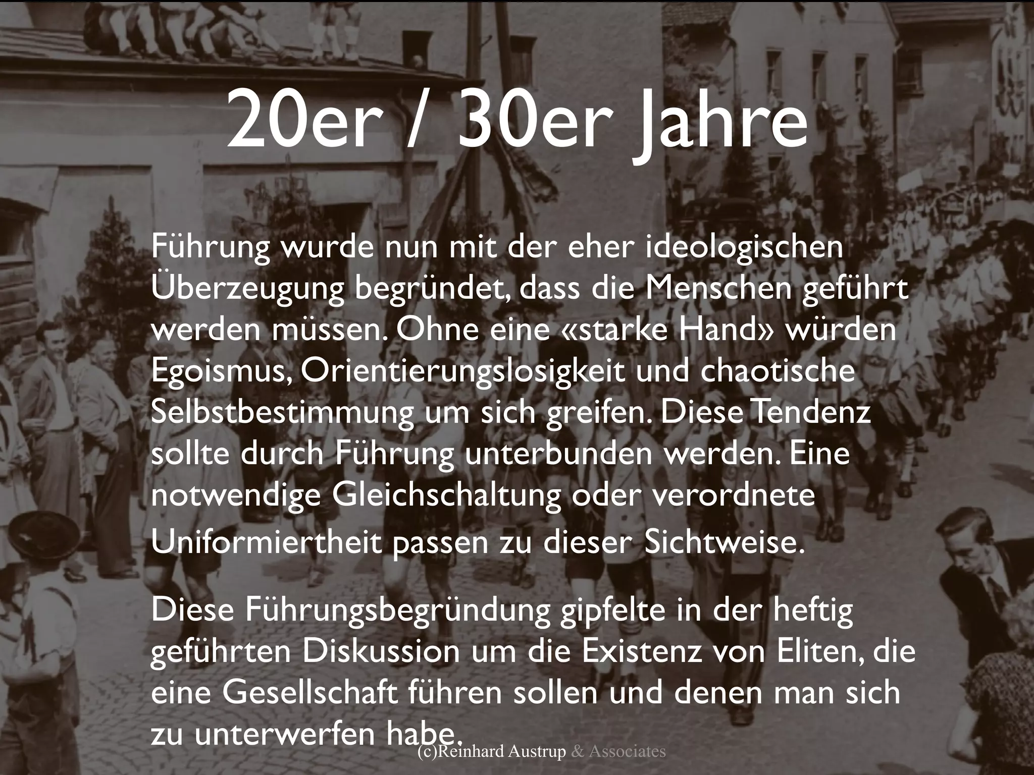 20er / 30er Jahre
Führung wurde nun mit der eher ideologischen
Überzeugung begründet, dass die Menschen geführt
werden müssen. Ohne eine «starke Hand» würden
Egoismus, Orientierungslosigkeit und chaotische
Selbstbestimmung um sich greifen. Diese Tendenz
sollte durch Führung unterbunden werden. Eine
notwendige Gleichschaltung oder verordnete
Uniformiertheit passen zu dieser Sichtweise.
Diese Führungsbegründung gipfelte in der heftig
geführten Diskussion um die Existenz von Eliten, die
eine Gesellschaft führen sollen und denen man sich
zu unterwerfen habe. Austrup & Associates
                   (c)Reinhard
 