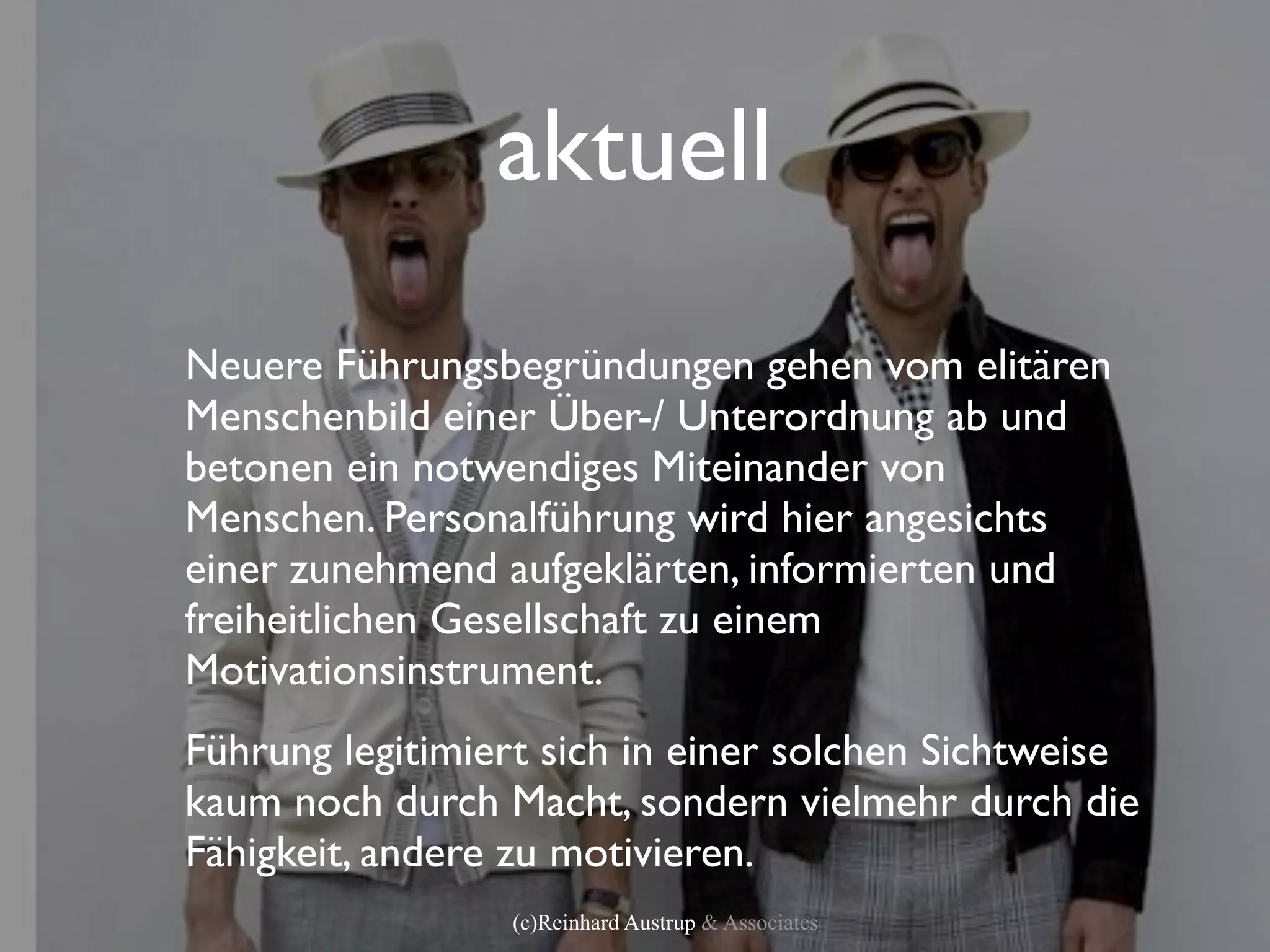 aktuell
Neuere Führungsbegründungen gehen vom elitären
Menschenbild einer Über-/ Unterordnung ab und
betonen ein notwendiges Miteinander von
Menschen. Personalführung wird hier angesichts
einer zunehmend aufgeklärten, informierten und
freiheitlichen Gesellschaft zu einem
Motivationsinstrument.
Führung legitimiert sich in einer solchen Sichtweise
kaum noch durch Macht, sondern vielmehr durch die
Fähigkeit, andere zu motivieren.
                 (c)Reinhard Austrup & Associates
 