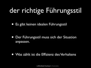der richtige Führungsstil
• Es gibt keinen idealen Führungsstil

• Der Führungsstil muss sich der Situation
  anpassen.


• Was zählt ist die Efﬁzienz des Verhaltens
                (c)Reinhard Austrup & Associates
 