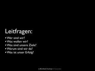 Leitfragen:
• Wer sind wir?
• Was wollen wir?
• Was sind unsere Ziele?
• Warum sind wir da?
• Was ist unser Erfolg?


                           (c)Reinhard Austrup & Associates
 