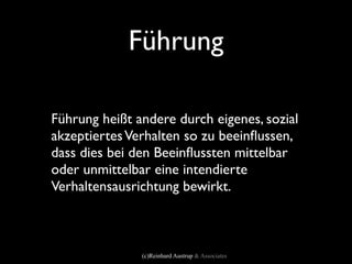 Führung

Führung heißt andere durch eigenes, sozial
akzeptiertes Verhalten so zu beeinﬂussen,
dass dies bei den Beeinﬂussten mittelbar
oder unmittelbar eine intendierte
Verhaltensausrichtung bewirkt.



               (c)Reinhard Austrup & Associates
 