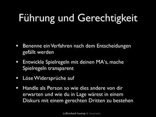 Führung und Gerechtigkeit

• Benenne ein Verfahren nach dem Entscheidungen
  gefällt werden
• Entwickle Spielregeln mit deinen MA‘s, mache
  Spielregeln transparent
• Löse Widersprüche auf
• Handle als Person so wie dies andere von dir
  erwarten und wie du in Lage wärest in einem
  Diskurs mit einem gerechten Dritten zu bestehen

                    (c)Reinhard Austrup & Associates
 