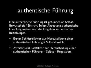 authentische Führung
Eine authentische Führung ist gebunden an Selbst-
Bewusstheit / Einsicht, Selbst-Akzeptanz, authentische
Handlungsweisen und das Eingehen authentischer
Beziehungen.
• Erster Schlüsselfaktor zur Herausbildung einer
   authentischen Führung = Selbst-Einsicht.
• Zweiter Schlüsselfaktor zur Herausbildung einer
   authentischen Führung = Selbst – Regulation.



                     (c)Reinhard Austrup & Associates
 
