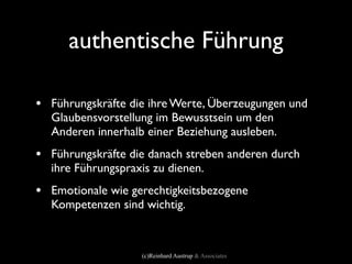 authentische Führung

• Führungskräfte die ihre Werte, Überzeugungen und
  Glaubensvorstellung im Bewusstsein um den
  Anderen innerhalb einer Beziehung ausleben.
• Führungskräfte die danach streben anderen durch
  ihre Führungspraxis zu dienen.
• Emotionale wie gerechtigkeitsbezogene
  Kompetenzen sind wichtig.



                   (c)Reinhard Austrup & Associates
 