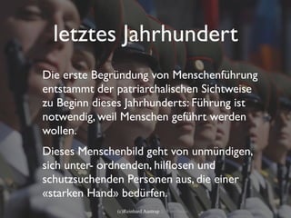letztes Jahrhundert
Die erste Begründung von Menschenführung
entstammt der patriarchalischen Sichtweise
zu Beginn dieses Jahrhunderts: Führung ist
notwendig, weil Menschen geführt werden
wollen.
Dieses Menschenbild geht von unmündigen,
sich unter- ordnenden, hilﬂosen und
schutzsuchenden Personen aus, die einer
«starken Hand» bedürfen.
              (c)Reinhard Austrup & Associates
 