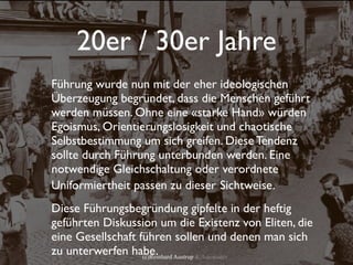 20er / 30er Jahre
Führung wurde nun mit der eher ideologischen
Überzeugung begründet, dass die Menschen geführt
werden müssen. Ohne eine «starke Hand» würden
Egoismus, Orientierungslosigkeit und chaotische
Selbstbestimmung um sich greifen. Diese Tendenz
sollte durch Führung unterbunden werden. Eine
notwendige Gleichschaltung oder verordnete
Uniformiertheit passen zu dieser Sichtweise.
Diese Führungsbegründung gipfelte in der heftig
geführten Diskussion um die Existenz von Eliten, die
eine Gesellschaft führen sollen und denen man sich
zu unterwerfen habe. Austrup & Associates
                   (c)Reinhard
 