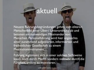 aktuell
Neuere Führungsbegründungen gehen vom elitären
Menschenbild einer Über-/ Unterordnung ab und
betonen ein notwendiges Miteinander von
Menschen. Personalführung wird hier angesichts
einer zunehmend aufgeklärten, informierten und
freiheitlichen Gesellschaft zu einem
Motivationsinstrument.
Führung legitimiert sich in einer solchen Sichtweise
kaum noch durch Macht, sondern vielmehr durch die
Fähigkeit, andere zu motivieren.
                 (c)Reinhard Austrup & Associates
 