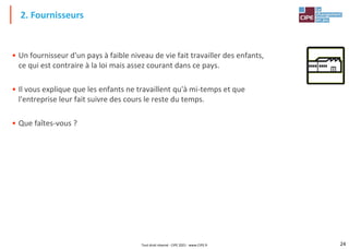24
• Un fournisseur d'un pays à faible niveau de vie fait travailler des enfants,
ce qui est contraire à la loi mais assez courant dans ce pays.
• Il vous explique que les enfants ne travaillent qu'à mi-temps et que
l'entreprise leur fait suivre des cours le reste du temps.
• Que faîtes-vous ?
2. Fournisseurs
Tout droit réservé - CIPE 2021 - www.CIPE.fr
 