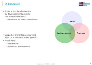 25
• Toute action dans le domaine
du développement présente
une difficulté certaine :
– Développer les 3 axes conjointement
• Les parties prenantes concourent à
avoir un maximum d'effets "positifs"
• Il faut donc :
– Les identifier
– Et favoriser leur implication
2. Conclusion
Social
Économie
Environnement
Tout droit réservé - CIPE 2021 - www.CIPE.fr
 