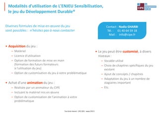 Modalités d'utilisation de L'ENJEU Sensibilisation,
le jeu du Développement Durable®
Contact : Nadia GHARBI
Tél. : 01 40 64 59 18
Mail : info@cipe.fr
• Le jeu peut être customisé, à divers
niveaux :
– Vocable utilisé
– Choix de chapitres spécifiques du jeu
existant
– Ajout de concepts / chapitres
– Adaptation du jeu à un nombre de
stagiaires important
– Etc.
Diverses formules de mise en œuvre du jeu
sont possibles : n'hésitez pas à nous contacter
• Acquisition du jeu :
– Matériel
– Licence d'utilisation
– Option de formation de mise en main
(formation des futurs formateurs
à l'utilisation du jeu)
– Option de customisation du jeu à votre problématique
• Achat d'une animation du jeu :
– Réalisée par un animateur du CIPE
– Incluant le matériel mis en œuvre
– Option de customisation de l'animation à votre
problématique
Tout droit réservé - CIPE 2021 - www.CIPE.fr
 