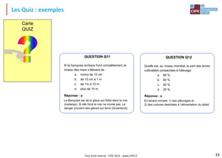 Tout droit réservé - CIPE 2015 - www.CIPE.fr
Les Quiz : exemples
33
QUESTION Q11
Si la banquise arctique fond complètement, le
niveau des mers s’élèvera de :
a. moins de 10 cm
b. de 10 cm à 1 m
c. de 1m à 10 m
d. plus de 10 m
Réponse : a
La Banquise est de la glace qui flotte dans la mer
(icebergs). Si elle fond la mer ne monte pas. Le
danger provient des glaces sur terre (Groenland).
QUESTION Q12
Quelle est, au niveau mondial, la part des terres
cultivables consacrées à l’élevage
a. 80 %
b. 60 %
c. 40 %
d. 20 %
Réponse : a
En tenant compte: 1) des pâturages et
2) des cultures destinées à l’alimentation du bétail.
Carte
QUIZ
 