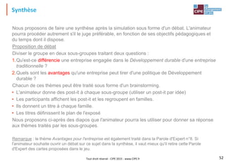 Tout droit réservé - CIPE 2015 - www.CIPE.fr
Synthèse
52
Nous proposons de faire une synthèse après la simulation sous forme d'un débat. L'animateur
pourra procéder autrement s'il le juge préférable, en fonction de ses objectifs pédagogiques et
du temps dont il dispose.
Proposition de débat
Diviser le groupe en deux sous-groupes traitant deux questions :
1.Qu'est-ce différencie une entreprise engagée dans le Développement durable d'une entreprise
traditionnelle ?
2.Quels sont les avantages qu'une entreprise peut tirer d'une politique de Développement
durable ?
Chacun de ces thèmes peut être traité sous forme d'un brainstorming.
• L'animateur donne des post-it à chaque sous-groupe (utiliser un post-it par idée)
• Les participants affichent les post-it et les regroupent en familles.
• Ils donnent un titre à chaque famille.
• Les titres définissent le plan de l'exposé
Nous proposons ci-après des diapos que l'animateur pourra les utiliser pour donner sa réponse
aux thèmes traités par les sous-groupes.
Remarque : le thème Avantages pour l'entreprise est également traité dans la Parole d'Expert n°8. Si
l'animateur souhaite ouvrir un débat sur ce sujet dans la synthèse, il vaut mieux qu'il retire cette Parole
d'Expert des cartes proposées dans le jeu.
 