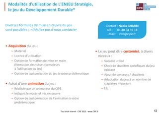 Tout droit réservé - CIPE 2015 - www.CIPE.fr
Modalités d'utilisation de L'ENJEU Stratégie,
le jeu du Développement Durable®
Contact : Nadia GHARBI
Tél. : 01 40 64 59 18
Mail : info@cipe.fr
• Le jeu peut être customisé, à divers
niveaux :
– Vocable utilisé
– Choix de chapitres spécifiques du jeu
existant
– Ajout de concepts / chapitres
– Adaptation du jeu à un nombre de
stagiaires important
– Etc.
Diverses formules de mise en œuvre du jeu
sont possibles : n'hésitez pas à nous contacter
• Acquisition du jeu :
– Matériel
– Licence d'utilisation
– Option de formation de mise en main
(formation des futurs formateurs
à l'utilisation du jeu)
– Option de customisation du jeu à votre problématique
• Achat d'une animation du jeu :
– Réalisée par un animateur du CIPE
– Incluant le matériel mis en œuvre
– Option de customisation de l'animation à votre
problématique
62
 