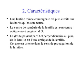 2. Caractéristiques Une lentille mince convergente est plus étroite sur les bords qu’en son centre. Le centre de symétrie de la lentille est son centre optique noté en général O. La droite passant par O et perpendiculaire au plan de la lentille est l’axe optique de la lentille.  Cet axe est orienté dans le sens de propagation de la lumière.  