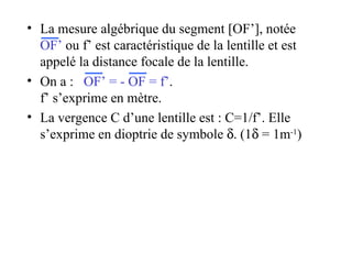 La mesure algébrique du segment [OF’], notée  OF’  ou f’ est caractéristique de la lentille et est appelé la distance focale de la lentille. On a :  OF’ = - OF = f’ .  f’ s’exprime en mètre. La vergence C d’une lentille est : C=1/f’. Elle s’exprime en dioptrie de symbole   . (1   = 1m -1 )‏ 