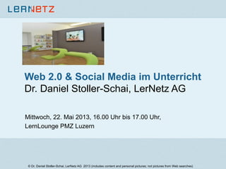 Web 2.0 & Social Media im Unterricht
Dr. Daniel Stoller-Schai, LerNetz AG
Mittwoch, 22. Mai 2013, 16.00 Uhr bis 17.00 Uhr,
LernLounge PMZ Luzern
© Dr. Daniel Stoller-Schai, LerNetz AG 2013 (includes content and personal pictures; not pictures from Web searches)
 