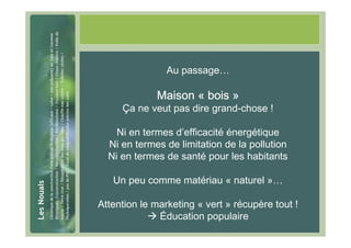 #29




                      Au passage…

                   Maison « bois »
           Ça ne veut pas dire grand-chose !

          Ni en termes d’efficacité énergétique
        Ni en termes de limitation de la pollution
        Ni en termes de santé pour les habitants

         Un peu comme matériau « naturel »…

      Attention le marketing « vert » récupère tout !
                    Éducation populaire
 