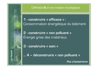 #3
          DéfinitionS d’une maison écologique


     1 - construire « efficace » :
     Consommation énergétique du bâtiment

     2 - construire « non polluant »
     Énergie grise des matériaux

     3 - construire « sain »

     … 4 – déconstruire « non polluant »
                                   Pas d’ésotérisme
 
