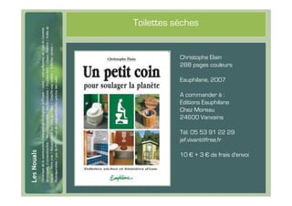 #56
      Toilettes sèches


                 Christophe Elain
                 288 pages couleurs

                 Eauphilane, 2007

                 A commander à :
                 Editions Eauphilane
                 Chez Moreau
                 24600 Vanxains

                 Tél. 05 53 91 22 29
                 jef.vivant@free.fr

                 10 € + 3 € de frais d'envoi
 