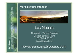 Merci de votre attention




             Les Nouals
          Bruniquel – Tarn et Garonne
            Boris et Jennifer PRAT
               06 80 94 58 00
              boprat@gmail.com

  www.lesnouals.blogspot.com
 