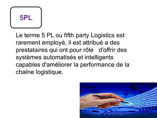 5PL
Le terme 5 PL ou fifth party Logistics est
rarement employé, il est attribué a des
prestataires qui ont pour rôle d'offrir des
systèmes automatisés et intelligents
capables d'améliorer la performance de la
chaîne logistique.
 