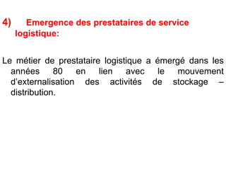 4) Emergence des prestataires de service
logistique:
Le métier de prestataire logistique a émergé dans les
années 80 en lien avec le mouvement
d’externalisation des activités de stockage –
distribution.
 