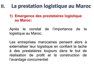 1) Emergence des prestataires logistique
au Maroc:
Après le constat de l’importance de la
logistique au Maroc.
Les entreprises marocaines pensent alors à
externaliser leur logistique en confiant la tache
à des prestataires toujours dans le but de
réalisation de profit et la construction de
l’avantage concurrentiel
 