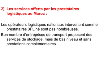2) Les services offerts par les prestataires
logistiques au Maroc :
Les opérateurs logistiques nationaux intervenant comme
prestataires 3PL ne sont pas nombreuses.
Bon nombre d’entreprises de transport proposent des
services de stockage, mais de bas niveau et sans
prestations complémentaires.
 