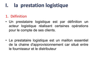 1. Définition
• Un prestataire logistique est par définition un
acteur logistique réalisant certaines opérations
pour le compte de ses clients.
• Le prestataire logistique est un maillon essentiel
de la chaine d'approvisionnement car situé entre
le fournisseur et le distributeur
 