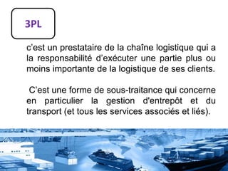 3PL
c’est un prestataire de la chaîne logistique qui a
la responsabilité d’exécuter une partie plus ou
moins importante de la logistique de ses clients.
C’est une forme de sous-traitance qui concerne
en particulier la gestion d'entrepôt et du
transport (et tous les services associés et liés).
 