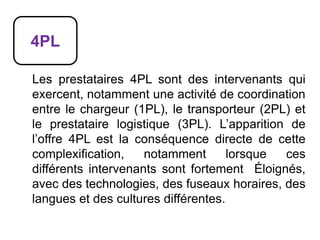 4PL
Les prestataires 4PL sont des intervenants qui
exercent, notamment une activité de coordination
entre le chargeur (1PL), le transporteur (2PL) et
le prestataire logistique (3PL). L’apparition de
l’offre 4PL est la conséquence directe de cette
complexification, notamment lorsque ces
différents intervenants sont fortement Éloignés,
avec des technologies, des fuseaux horaires, des
langues et des cultures différentes.
 