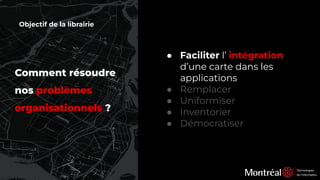 Comment résoudre
nos problèmes
organisationnels ?
● Faciliter l’ intégration
d’une carte dans les
applications
● Remplacer
● Uniformiser
● Inventorier
● Démocratiser
Objectif de la librairie
 