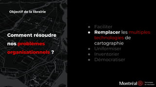 Comment résoudre
nos problèmes
organisationnels ?
● Faciliter
● Remplacer les multiples
technologies de
cartographie
● Uniformiser
● Inventorier
● Démocratiser
Objectif de la librairie
 