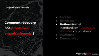 Comment résoudre
nos problèmes
organisationnels ?
● Faciliter
● Remplacer
● Uniformiser et
standardiser l’ accès aux
données corporatives
● Inventorier
● Démocratiser
Objectif de la librairie
 
