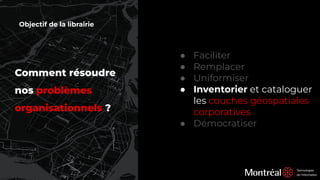 Comment résoudre
nos problèmes
organisationnels ?
● Faciliter
● Remplacer
● Uniformiser
● Inventorier et cataloguer
les couches géospatiales
corporatives
● Démocratiser
Objectif de la librairie
 
