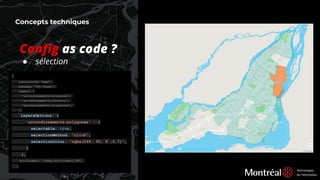 Concepts techniques
{
containerId: "map",
basemap: 'fdc-leger',
layers: [
'arrondissements-polygones',
'arrondissements-contours',
'arrondissements-etiquettes',
],
layersOptions: {
'arrondissements-polygones' : {
selectable: true,
selectionMethod: "click",
selectionColor: "rgba(248, 95, 8 ,0.7)",
}
},
environment: libMap.Environment.DEV,
}
Conﬁg as code ?
● sélection
 