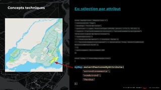 Ex: sélection par attribut
Concepts techniques
const mapOptions: IMapOptions = {
containerId: 'map',
basemap: 'fond-de-carte',
position: { type: PositionType.LATLON, point: [-73.7, 45.55] },
layers: ['arrondissements-contours', 'arrondissements-polygones',
'stations-lignes-de-metro-icones'],
layersOptions: {
'stations-de-metro': { visible: false },
'arrondissements-polygones': { selectable: true, selectionMethod:
SelectionMethod.CLICK },
},
environment: Environment.DEV
};
const myMap = createMap(mapOptions);
…
myMap.selectFeaturesByAttribute(
'arrondissements',
'nomArrond',
'Verdun'
);
 