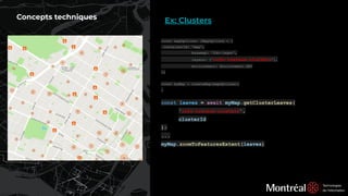 Concepts techniques
const mapOptions: IMapOptions = {
containerId: 'map',
basemap: 'fdc-leger',
layers: ['info-travaux-clusters'],
environment: Environment.DEV
};
const myMap = createMap(mapOptions);
…
const leaves = await myMap.getClusterLeaves(
'info-travaux-clusters',
clusterId
);
...
myMap.zoomToFeaturesExtent(leaves)
Ex: Clusters
 