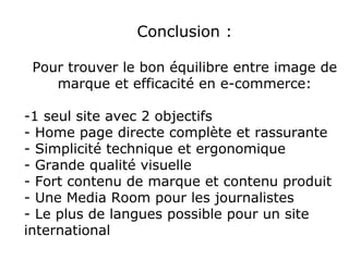 Conclusion :

 Pour trouver le bon équilibre entre image de
    marque et efficacité en e-commerce:

-1 seul site avec 2 objectifs
- Home page directe complète et rassurante
- Simplicité technique et ergonomique
- Grande qualité visuelle
- Fort contenu de marque et contenu produit
- Une Media Room pour les journalistes
- Le plus de langues possible pour un site
international
 