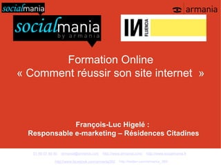 Formation Online
« Comment réussir son site internet »



              François-Luc Higelé :
  Responsable e-marketing – Résidences Citadines

   01 48 07 40 40   armania@armania.com   http://www.armania.com/   http://www.socialmania.fr

               http://www.facebook.com/armania360   http://twitter.com/armania_360
 