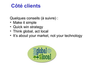 Côté clients

Quelques conseils (à suivre) :
• Make it simple
• Quick win strategy
• Think global, act local
• It’s about your market, not your technology
 