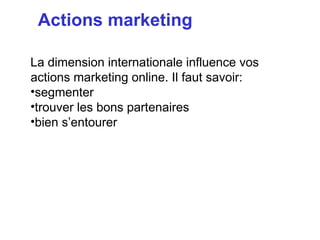 Actions marketing

La dimension internationale influence vos
actions marketing online. Il faut savoir:
•segmenter
•trouver les bons partenaires
•bien s’entourer
 