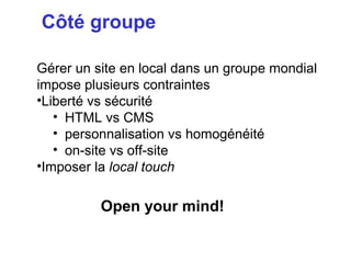 Côté groupe

Gérer un site en local dans un groupe mondial
impose plusieurs contraintes
•Liberté vs sécurité
   • HTML vs CMS
   • personnalisation vs homogénéité
   • on-site vs off-site
•Imposer la local touch

          Open your mind!
 