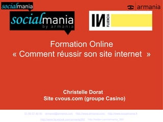 Formation Online
« Comment réussir son site internet »



                            Christelle Dorat
                    Site cvous.com (groupe Casino)

   01 48 07 40 40   armania@armania.com   http://www.armania.com/   http://www.socialmania.fr

               http://www.facebook.com/armania360   http://twitter.com/armania_360
 