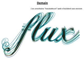 Demain
                             Les prochains "navigateurs" web n'existent pas encore.
Ces "stream browsers" devront être capables "d'ajouter, soustraire, et naviguer sur ces
                          flux" pour nous permettre de créer des flux personnalisés,
     comme un "custom-coffee blender" : "je choisis les saveurs de flux que je préfère,
                parmi des milliers de saveurs, et le blender mixe les flux en ce sens".
                                                                        David Gelernter




            Le marketing de « flux »
-> disparition de l'interface telle que nous la connaissons, basée sur
l'environnement historique de l'ordinateur individuel (du desktop),
mais un accès de plus en plus naturel à un flux de données complexe.
Un flux auquel tout ce qui fait notre vie quotidienne sera connecté :
objets, localisation, relations, information...
 
